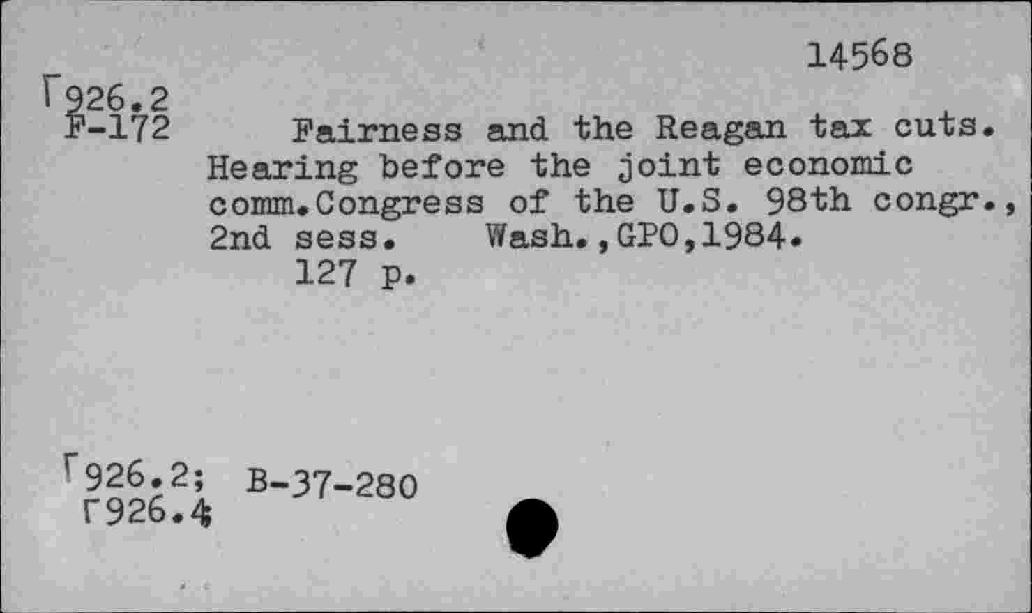 ﻿14568
I 926.2
F-172 Fairness and the Reagan tax cuts. Hearing before the joint economic comm.Congress of the U.S. 98th congr., 2nd sess. Wash.,GPO,1984»
127 p.
rr9626?i B-37-280